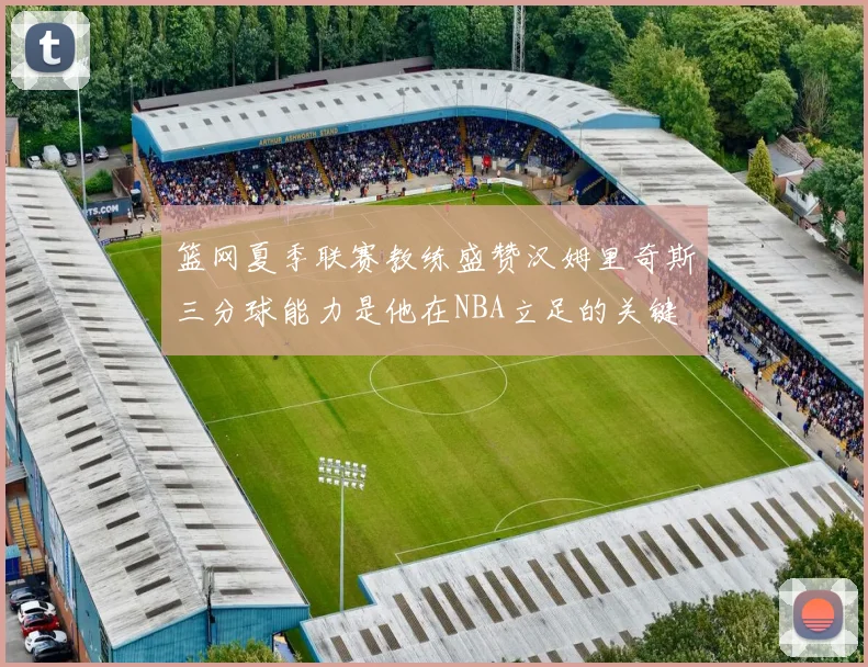 篮网夏季联赛教练盛赞汉姆里奇斯三分球能力是他在NBA立足的关键