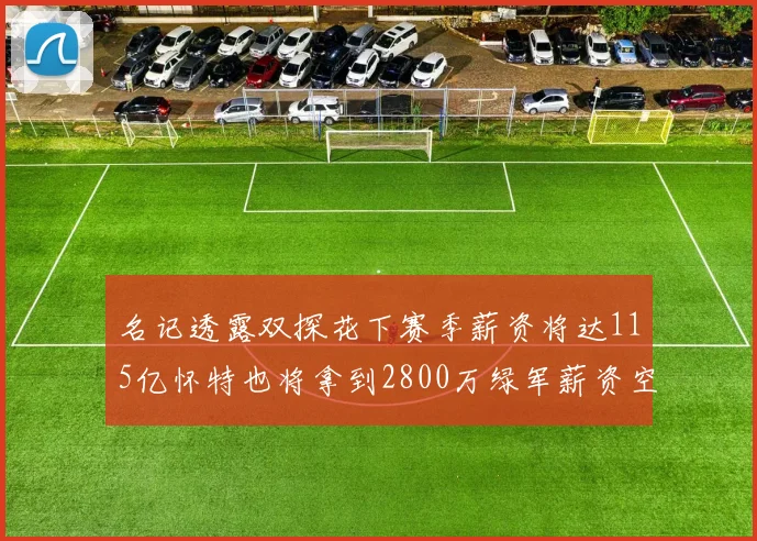 名记透露双探花下赛季薪资将达115亿怀特也将拿到2800万绿军薪资空间依旧紧张
