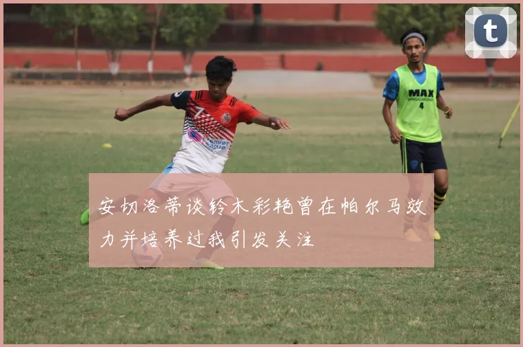 安切洛蒂谈铃木彩艳曾在帕尔马效力并培养过我引发关注