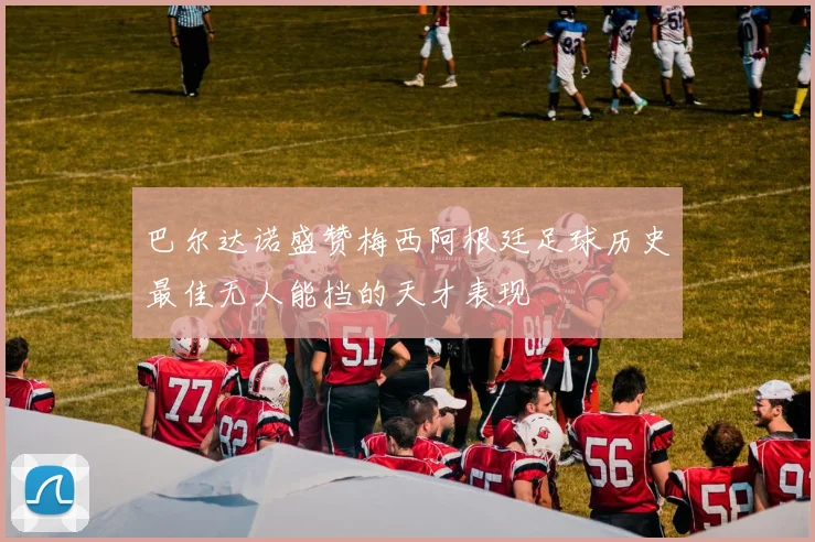 巴尔达诺盛赞梅西阿根廷足球历史最佳无人能挡的天才表现