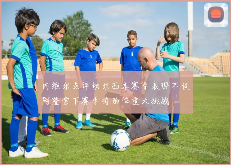 内维尔点评切尔西本赛季表现不佳阿隆索下赛季将面临重大挑战