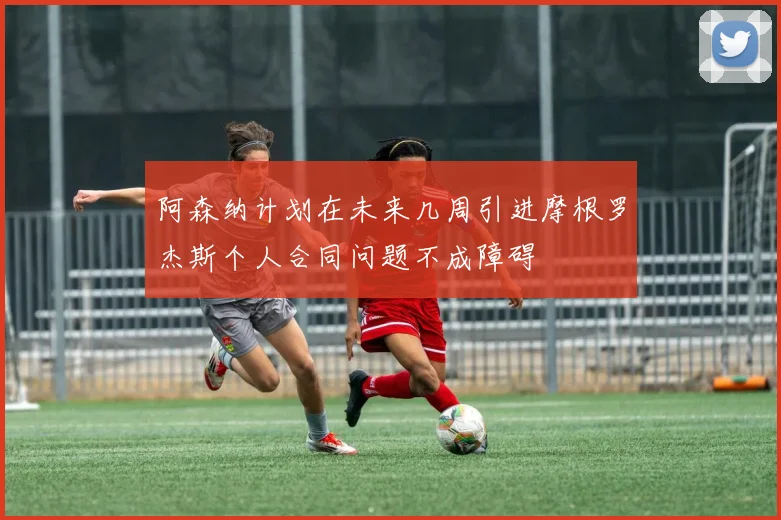 阿森纳计划在未来几周引进摩根罗杰斯个人合同问题不成障碍