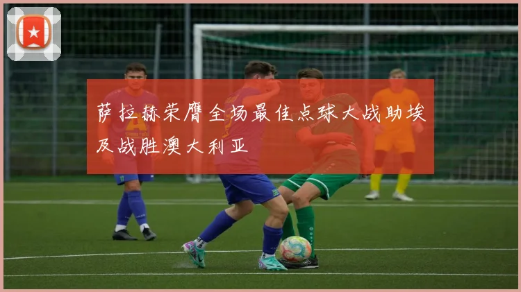 萨拉赫荣膺全场最佳点球大战助埃及战胜澳大利亚