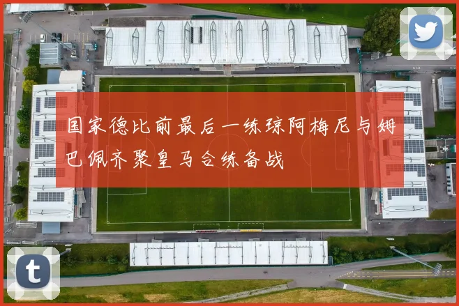 国家德比前最后一练琼阿梅尼与姆巴佩齐聚皇马合练备战