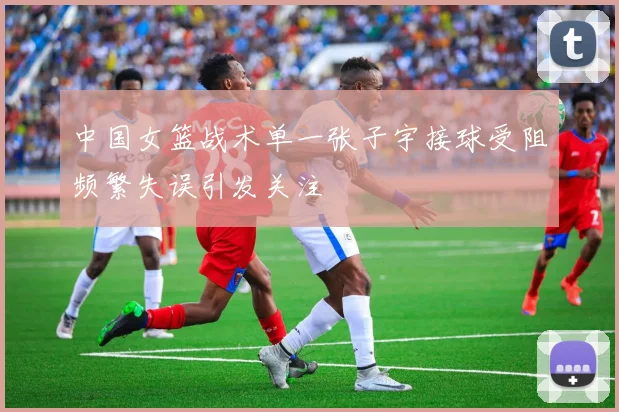 中国女篮战术单一张子宇接球受阻频繁失误引发关注
