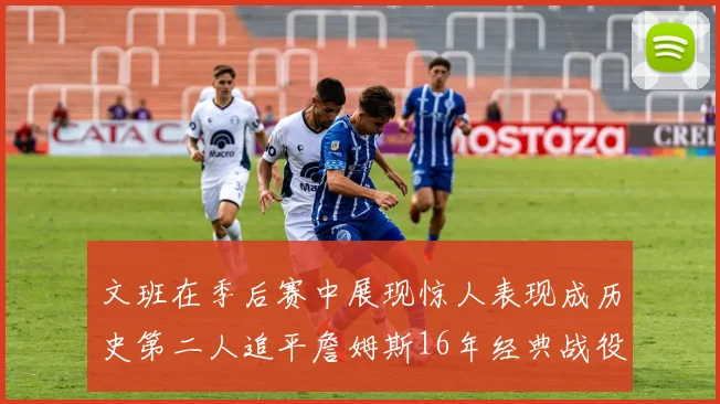 文班在季后赛中展现惊人表现成历史第二人追平詹姆斯16年经典战役记录