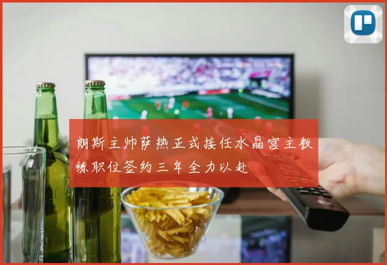 朗斯主帅萨热正式接任水晶宫主教练职位签约三年全力以赴
