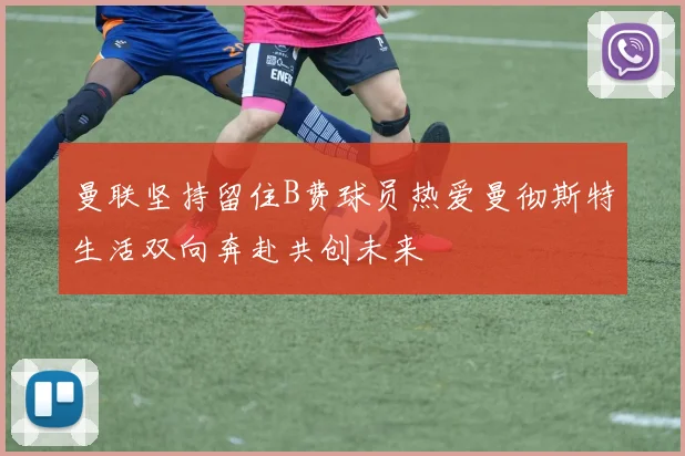 曼联坚持留住B费球员热爱曼彻斯特生活双向奔赴共创未来