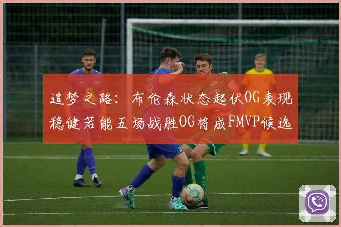 追梦之路：布伦森状态起伏OG表现稳健若能五场战胜OG将成FMVP候选