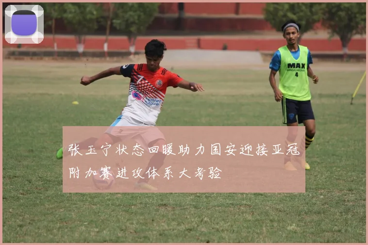 张玉宁状态回暖助力国安迎接亚冠附加赛进攻体系大考验